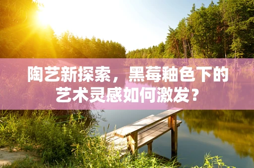 陶艺新探索，黑莓釉色下的艺术灵感如何激发？