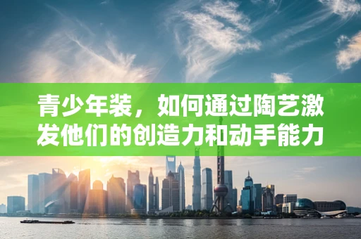 青少年装，如何通过陶艺激发他们的创造力和动手能力？