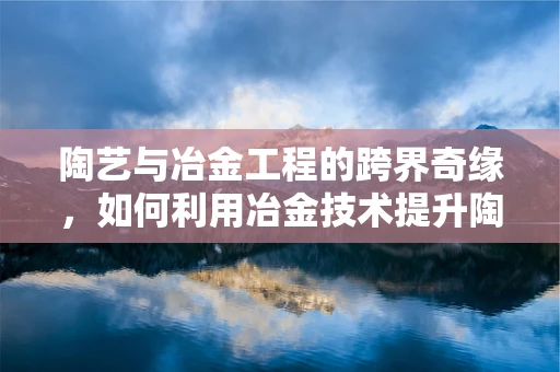 陶艺与冶金工程的跨界奇缘，如何利用冶金技术提升陶艺作品的耐用性与质感？