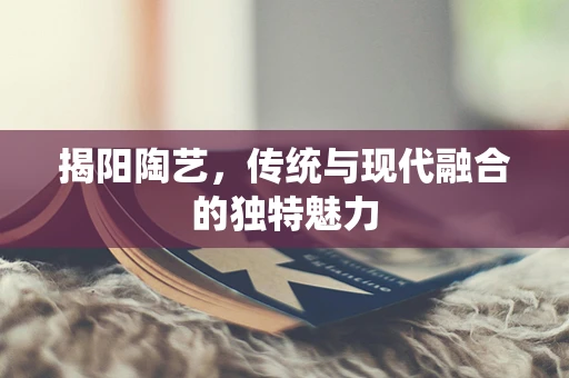 揭阳陶艺，传统与现代融合的独特魅力