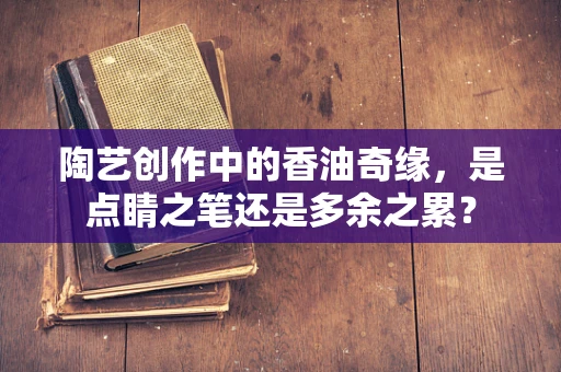 陶艺创作中的香油奇缘，是点睛之笔还是多余之累？