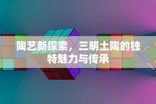 陶艺新探索，三明土陶的独特魅力与传承
