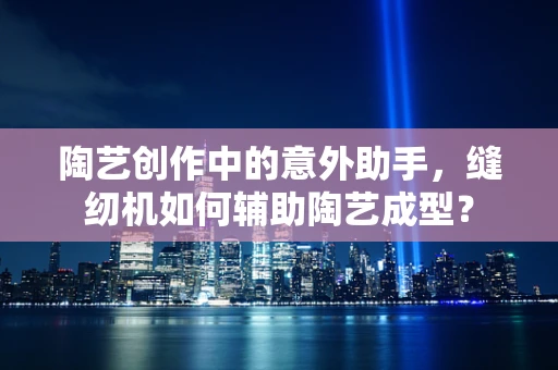 陶艺创作中的意外助手，缝纫机如何辅助陶艺成型？