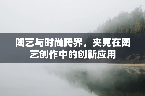 陶艺与时尚跨界，夹克在陶艺创作中的创新应用