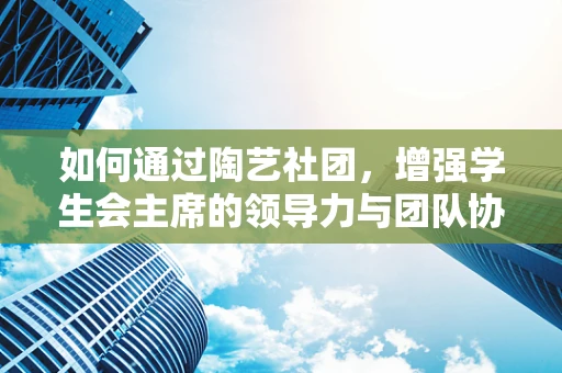 如何通过陶艺社团，增强学生会主席的领导力与团队协作？