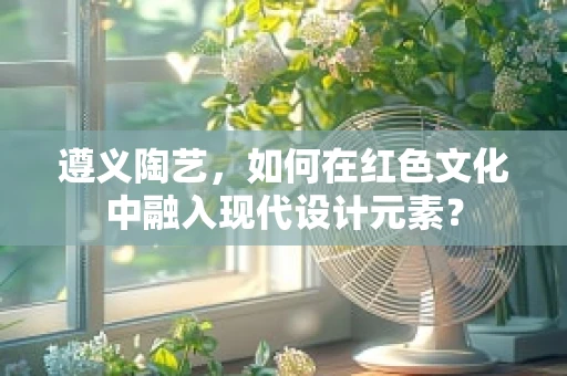 遵义陶艺，如何在红色文化中融入现代设计元素？