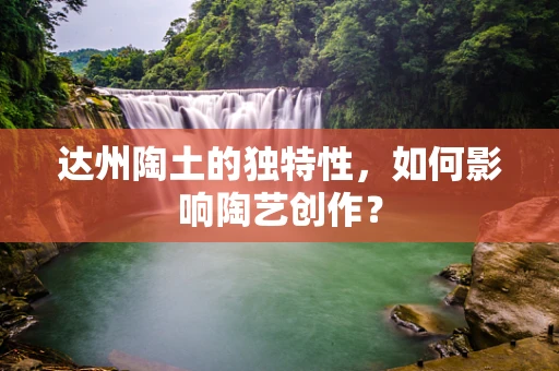 达州陶土的独特性，如何影响陶艺创作？