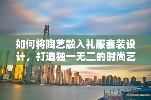 如何将陶艺融入礼服套装设计，打造独一无二的时尚艺术品？