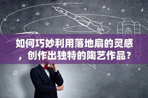 如何巧妙利用落地扇的灵感，创作出独特的陶艺作品？