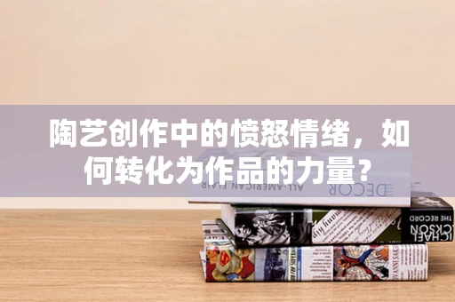 陶艺创作中的愤怒情绪，如何转化为作品的力量？