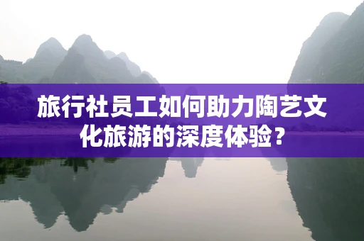 旅行社员工如何助力陶艺文化旅游的深度体验？