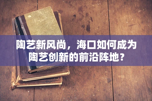 陶艺新风尚，海口如何成为陶艺创新的前沿阵地？