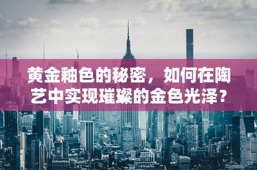 黄金釉色的秘密，如何在陶艺中实现璀璨的金色光泽？