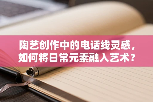 陶艺创作中的电话线灵感，如何将日常元素融入艺术？