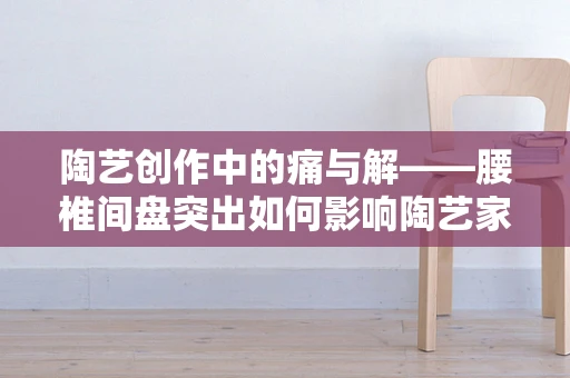 陶艺创作中的痛与解——腰椎间盘突出如何影响陶艺家的工作与应对策略？