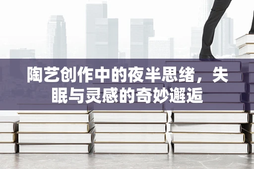 陶艺创作中的夜半思绪，失眠与灵感的奇妙邂逅