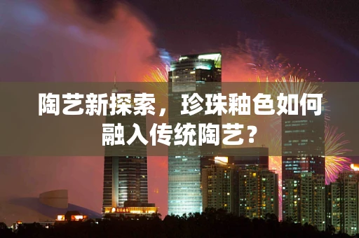陶艺新探索，珍珠釉色如何融入传统陶艺？