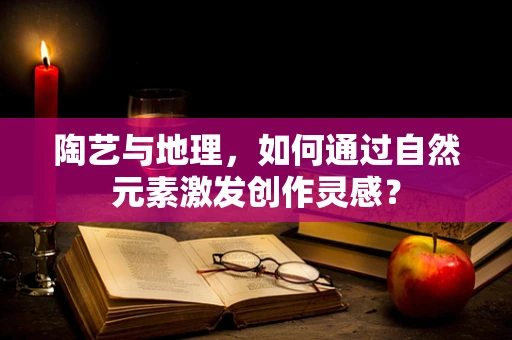 陶艺与地理，如何通过自然元素激发创作灵感？