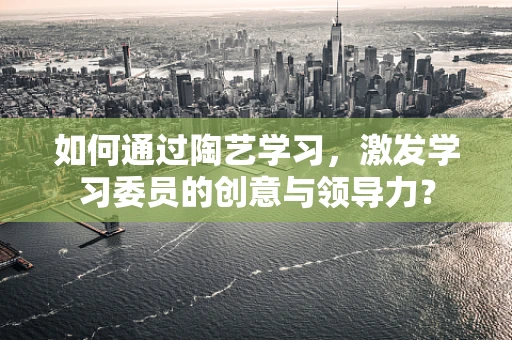如何通过陶艺学习，激发学习委员的创意与领导力？