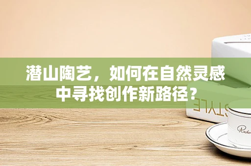 潜山陶艺，如何在自然灵感中寻找创作新路径？