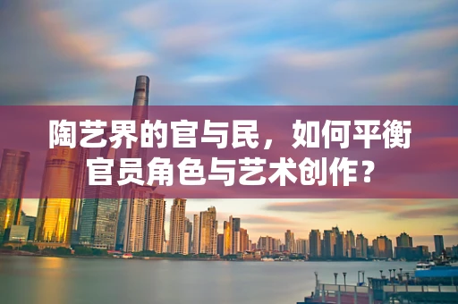 陶艺界的官与民，如何平衡官员角色与艺术创作？