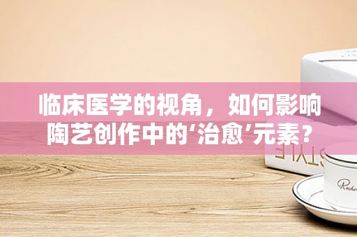 临床医学的视角，如何影响陶艺创作中的‘治愈’元素？