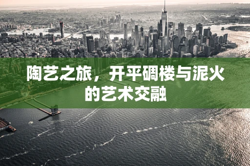 陶艺之旅，开平碉楼与泥火的艺术交融