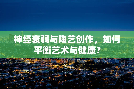 神经衰弱与陶艺创作，如何平衡艺术与健康？