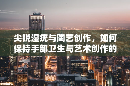 尖锐湿疣与陶艺创作，如何保持手部卫生与艺术创作的平衡？