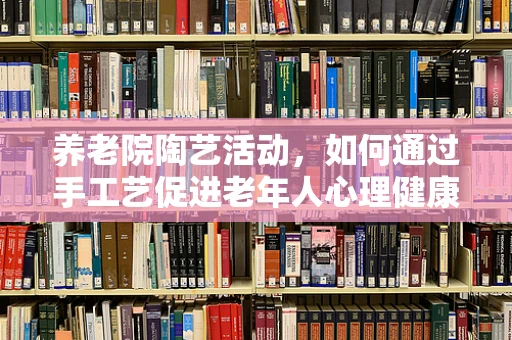 养老院陶艺活动，如何通过手工艺促进老年人心理健康？