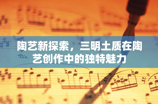 陶艺新探索，三明土质在陶艺创作中的独特魅力