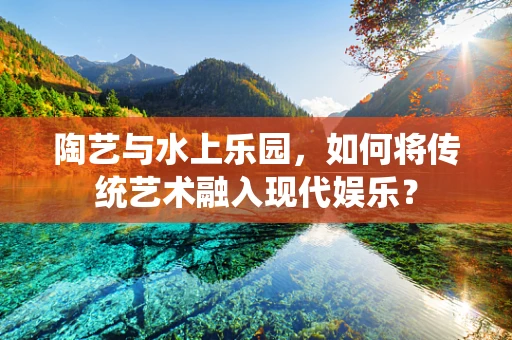 陶艺与水上乐园，如何将传统艺术融入现代娱乐？
