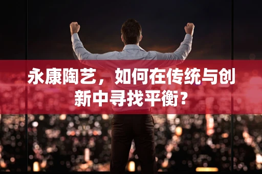 永康陶艺，如何在传统与创新中寻找平衡？