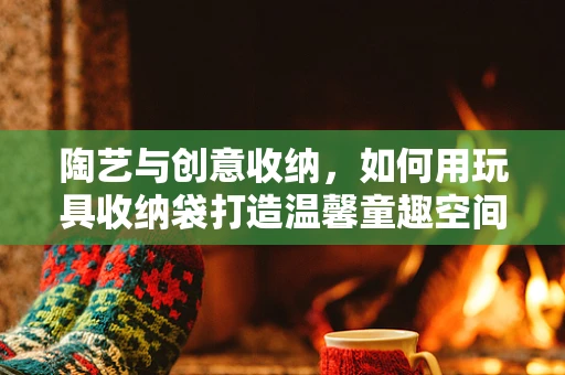 陶艺与创意收纳，如何用玩具收纳袋打造温馨童趣空间？
