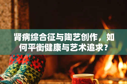 肾病综合征与陶艺创作，如何平衡健康与艺术追求？
