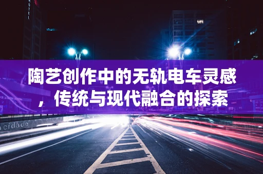 陶艺创作中的无轨电车灵感，传统与现代融合的探索