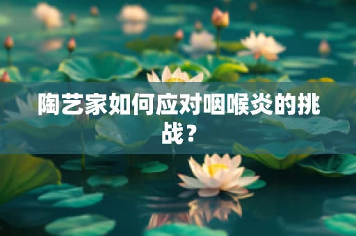 陶艺家如何应对咽喉炎的挑战？