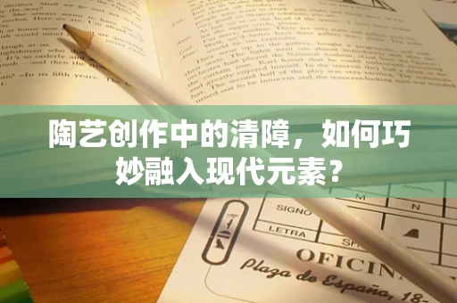 陶艺创作中的清障，如何巧妙融入现代元素？