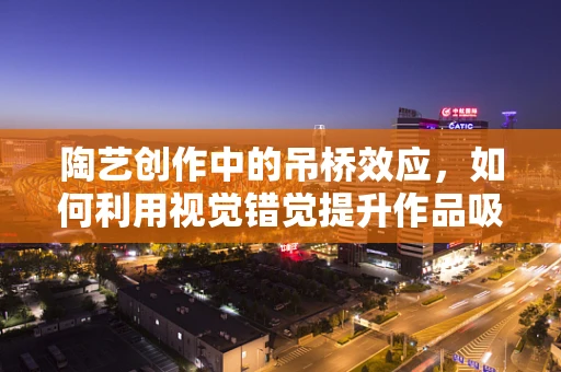 陶艺创作中的吊桥效应，如何利用视觉错觉提升作品吸引力？