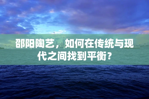 邵阳陶艺，如何在传统与现代之间找到平衡？