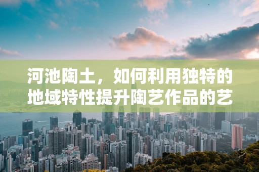 河池陶土，如何利用独特的地域特性提升陶艺作品的艺术价值？