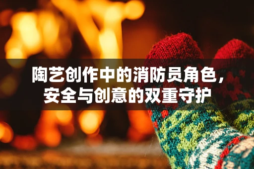 陶艺创作中的消防员角色，安全与创意的双重守护