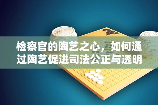检察官的陶艺之心，如何通过陶艺促进司法公正与透明？