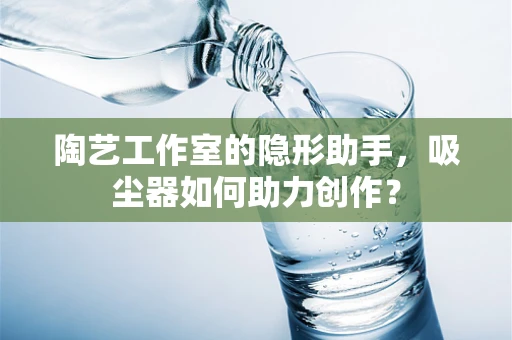 陶艺工作室的隐形助手，吸尘器如何助力创作？