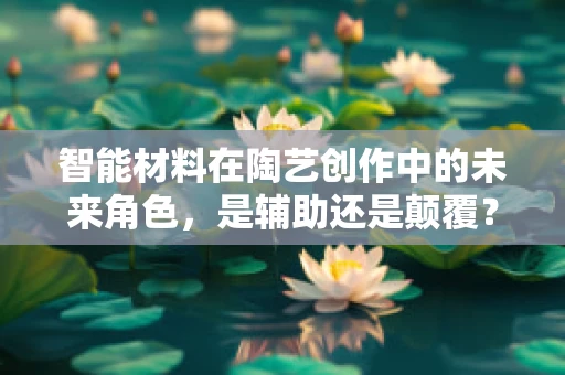 智能材料在陶艺创作中的未来角色，是辅助还是颠覆？