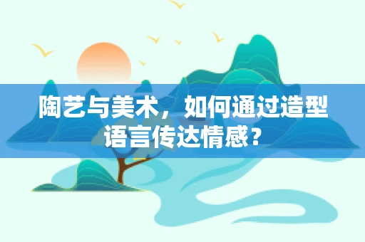 陶艺与美术，如何通过造型语言传达情感？