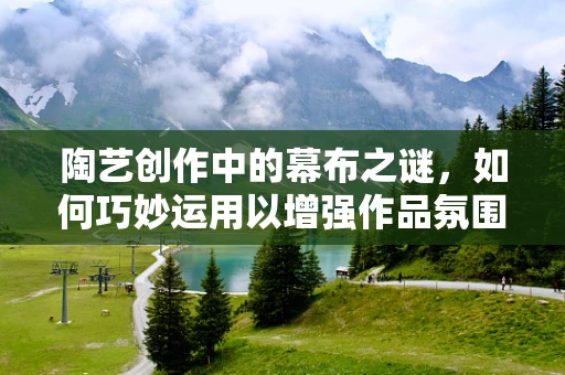 陶艺创作中的幕布之谜，如何巧妙运用以增强作品氛围感？