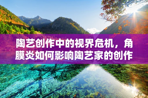 陶艺创作中的视界危机，角膜炎如何影响陶艺家的创作？
