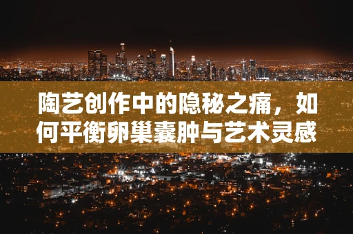 陶艺创作中的隐秘之痛，如何平衡卵巢囊肿与艺术灵感？