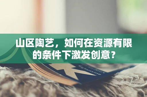 山区陶艺，如何在资源有限的条件下激发创意？